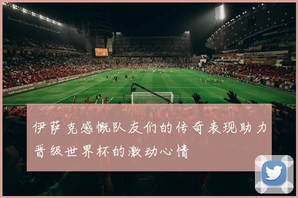 伊萨克感慨队友们的传奇表现助力晋级世界杯的激动心情