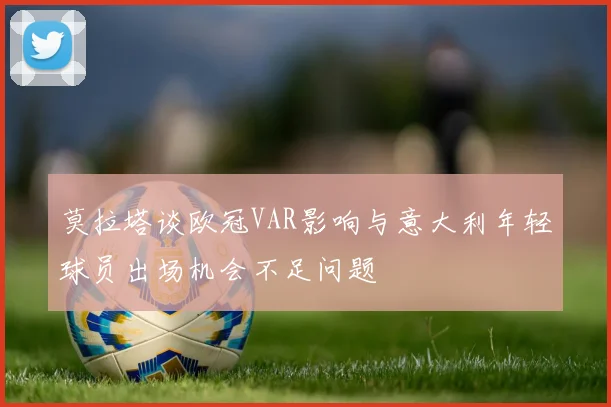 莫拉塔谈欧冠VAR影响与意大利年轻球员出场机会不足问题