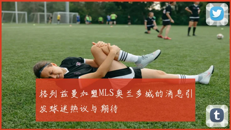 格列兹曼加盟MLS奥兰多城的消息引发球迷热议与期待