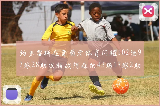 约克雷斯在葡萄牙体育闪耀102场97球28助攻转战阿森纳43场17球2助攻表现如何