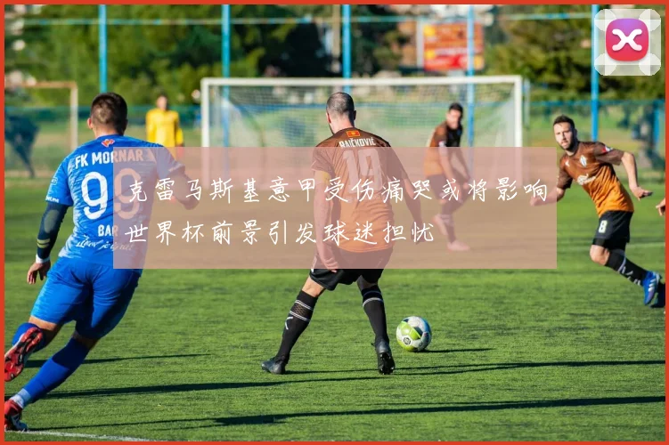 克雷马斯基意甲受伤痛哭或将影响世界杯前景引发球迷担忧