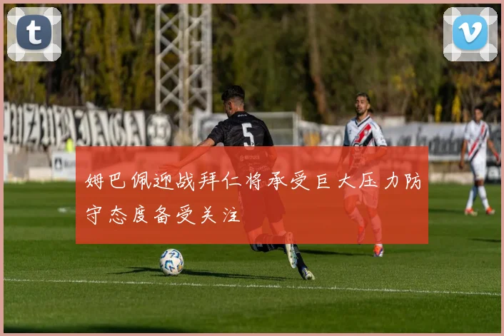 姆巴佩迎战拜仁将承受巨大压力防守态度备受关注