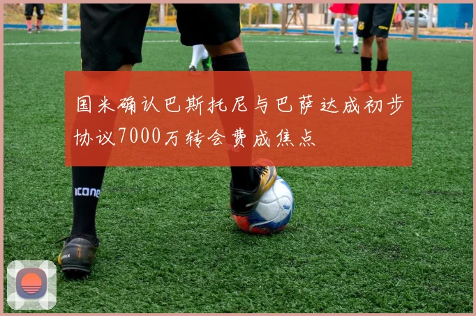 国米确认巴斯托尼与巴萨达成初步协议7000万转会费成焦点
