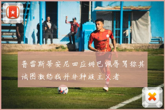 普雷斯蒂安尼回应姆巴佩辱骂称其试图激怒我并非种族主义者
