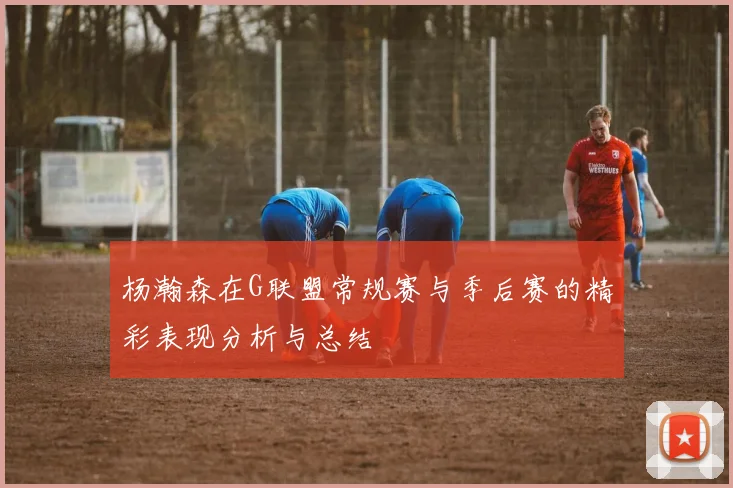 杨瀚森在G联盟常规赛与季后赛的精彩表现分析与总结